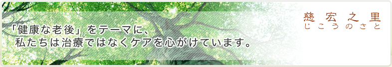 慈宏之里(じこうのさと) - 「健康な老後」をテーマに、私たちは治療ではなくケアを心がけています。