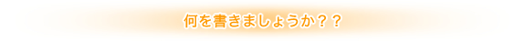 何を書きましょうか？