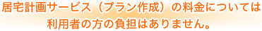 居宅計画サービス（プラン作成）の料金については利用者の方の負担はありません。